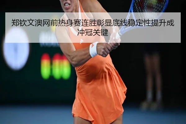 郑钦文澳网前热身赛连胜彰显底线稳定性提升成冲冠关键