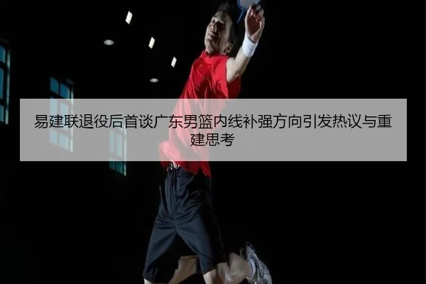 易建联退役后首谈广东男篮内线补强方向引发热议与重建思考